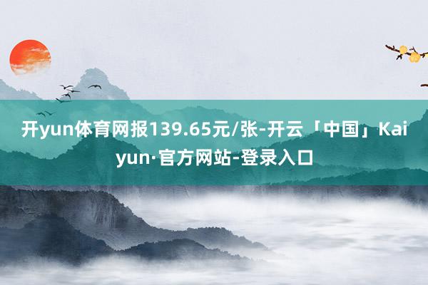 开yun体育网报139.65元/张-开云「中国」Kaiyun·官方网站-登录入口