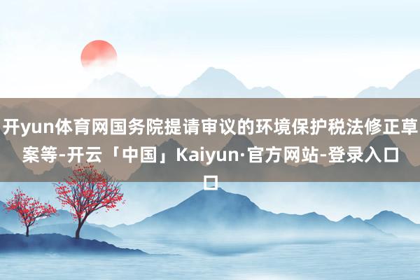 开yun体育网国务院提请审议的环境保护税法修正草案等-开云「中国」Kaiyun·官方网站-登录入口