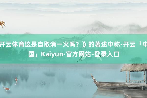 开云体育这是自取消一火吗？》的著述中称-开云「中国」Kaiyun·官方网站-登录入口