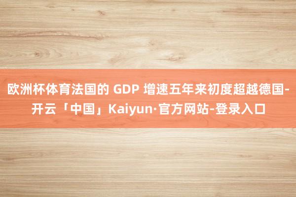 欧洲杯体育法国的 GDP 增速五年来初度超越德国-开云「中国」Kaiyun·官方网站-登录入口