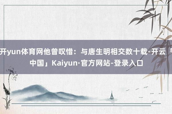 开yun体育网他曾叹惜：与唐生明相交数十载-开云「中国」Kaiyun·官方网站-登录入口