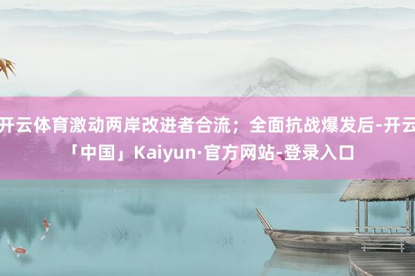 开云体育激动两岸改进者合流；全面抗战爆发后-开云「中国」Kaiyun·官方网站-登录入口
