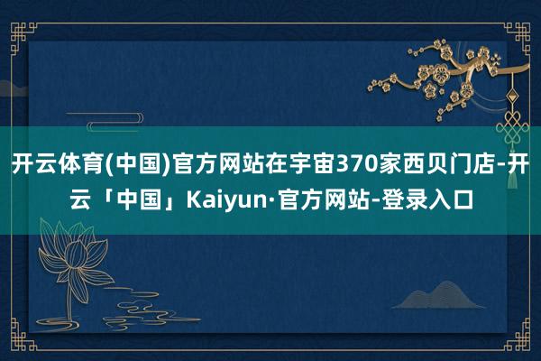 开云体育(中国)官方网站在宇宙370家西贝门店-开云「中国」Kaiyun·官方网站-登录入口