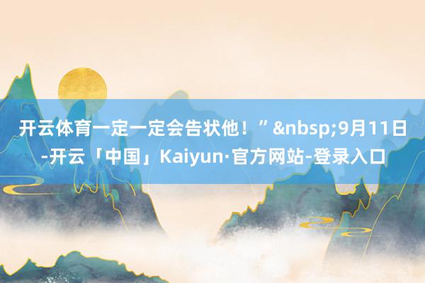 开云体育一定一定会告状他!” 9月11日-开云「中国」Kaiyun·官方网站-登录入口