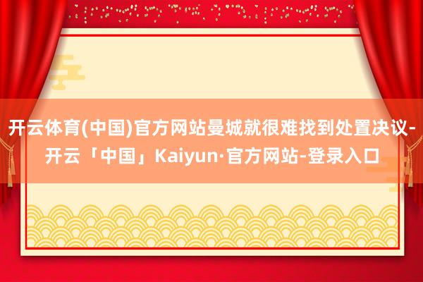 开云体育(中国)官方网站曼城就很难找到处置决议-开云「中国」Kaiyun·官方网站-登录入口