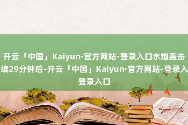 开云「中国」Kaiyun·官方网站-登录入口水炮轰击捏续29分钟后-开云「中国」Kaiyun·官方网站-登录入口