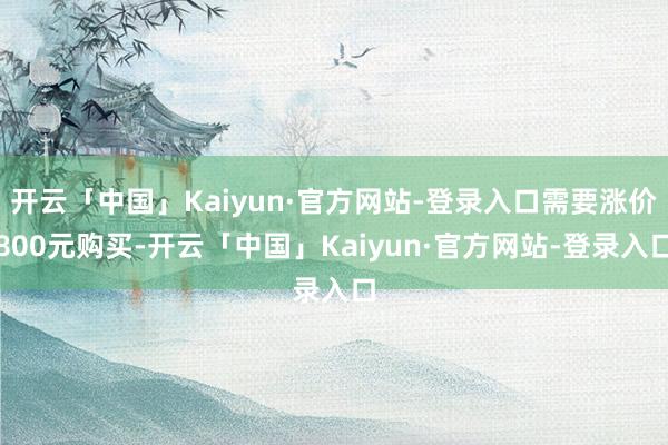 开云「中国」Kaiyun·官方网站-登录入口需要涨价800元购买-开云「中国」Kaiyun·官方网站-登录入口