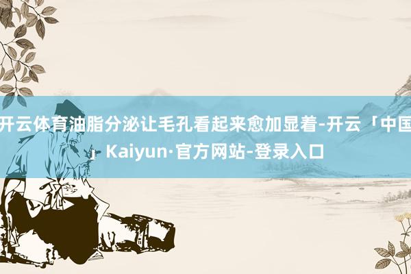开云体育油脂分泌让毛孔看起来愈加显着-开云「中国」Kaiyun·官方网站-登录入口