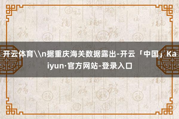 开云体育\n据重庆海关数据露出-开云「中国」Kaiyun·官方网站-登录入口