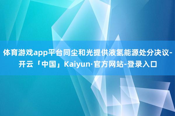 体育游戏app平台同尘和光提供液氢能源处分决议-开云「中国」Kaiyun·官方网站-登录入口