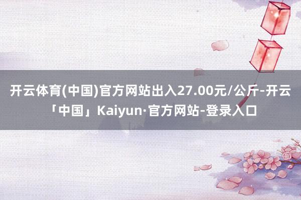 开云体育(中国)官方网站出入27.00元/公斤-开云「中国」Kaiyun·官方网站-登录入口