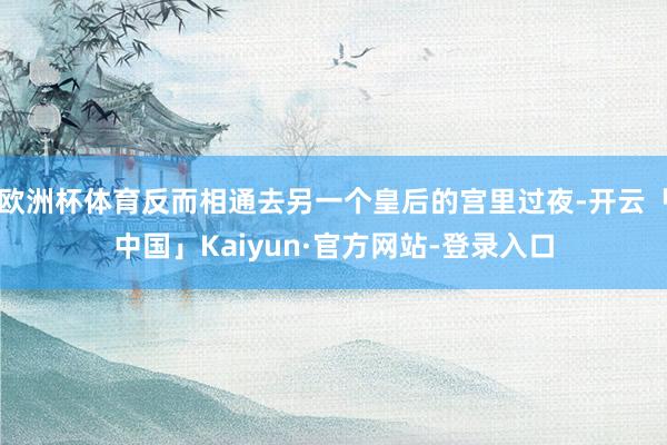 欧洲杯体育反而相通去另一个皇后的宫里过夜-开云「中国」Kaiyun·官方网站-登录入口