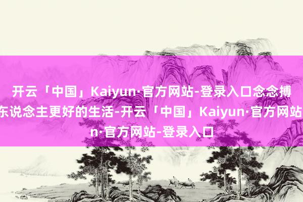 开云「中国」Kaiyun·官方网站-登录入口念念搏一把给家东说念主更好的生活-开云「中国」Kaiyun·官方网站-登录入口