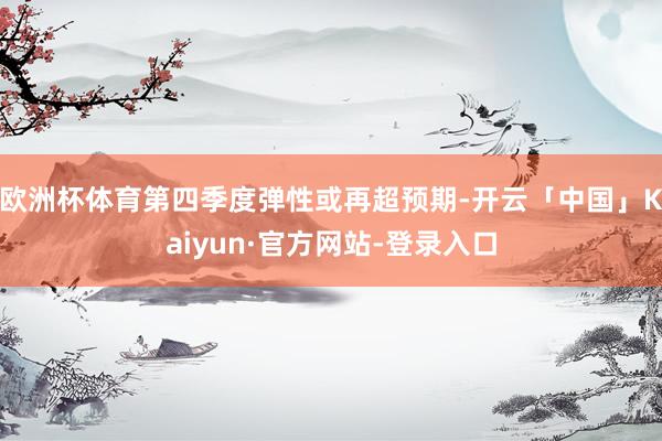 欧洲杯体育第四季度弹性或再超预期-开云「中国」Kaiyun·官方网站-登录入口