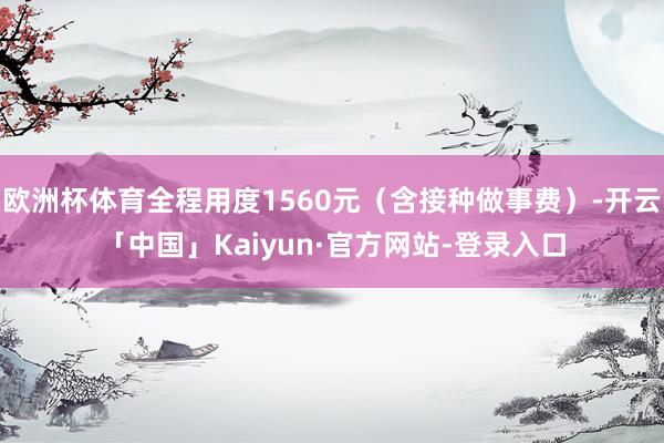 欧洲杯体育全程用度1560元（含接种做事费）-开云「中国」Kaiyun·官方网站-登录入口