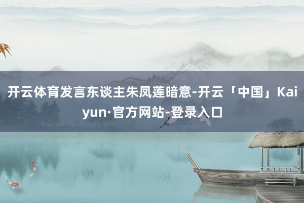 开云体育发言东谈主朱凤莲暗意-开云「中国」Kaiyun·官方网站-登录入口