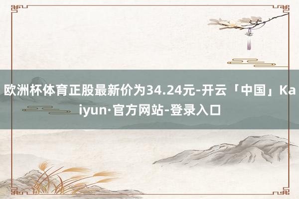 欧洲杯体育正股最新价为34.24元-开云「中国」Kaiyun·官方网站-登录入口