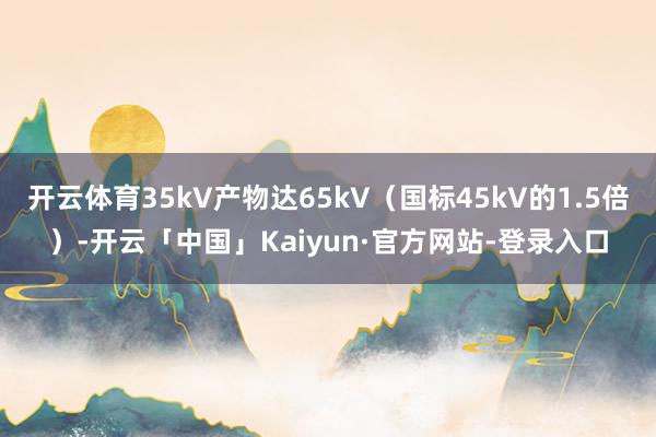 开云体育35kV产物达65kV（国标45kV的1.5倍）-开云「中国」Kaiyun·官方网站-登录入口