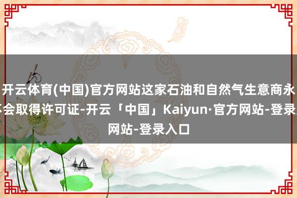 开云体育(中国)官方网站这家石油和自然气生意商永久不会取得许可证-开云「中国」Kaiyun·官方网站-登录入口