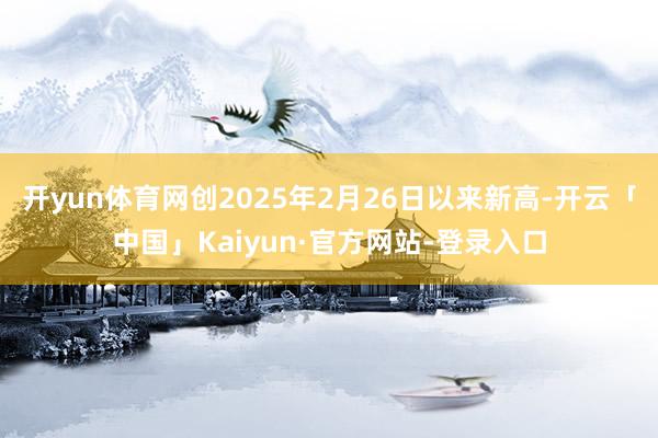 开yun体育网创2025年2月26日以来新高-开云「中国」Kaiyun·官方网站-登录入口