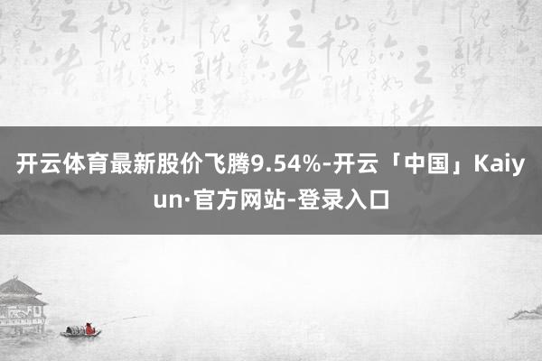 开云体育最新股价飞腾9.54%-开云「中国」Kaiyun·官方网站-登录入口