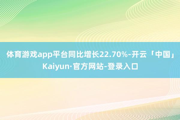体育游戏app平台同比增长22.70%-开云「中国」Kaiyun·官方网站-登录入口