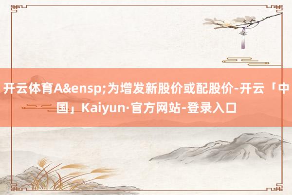 开云体育A&ensp;为增发新股价或配股价-开云「中国」Kaiyun·官方网站-登录入口
