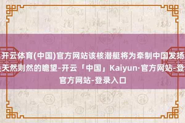 开云体育(中国)官方网站该核潜艇将为牵制中国发扬作用是天然则然的瞻望-开云「中国」Kaiyun·官方网站-登录入口