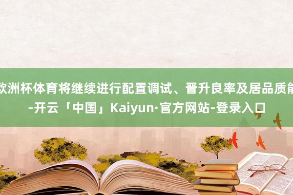 欧洲杯体育将继续进行配置调试、晋升良率及居品质能-开云「中国」Kaiyun·官方网站-登录入口