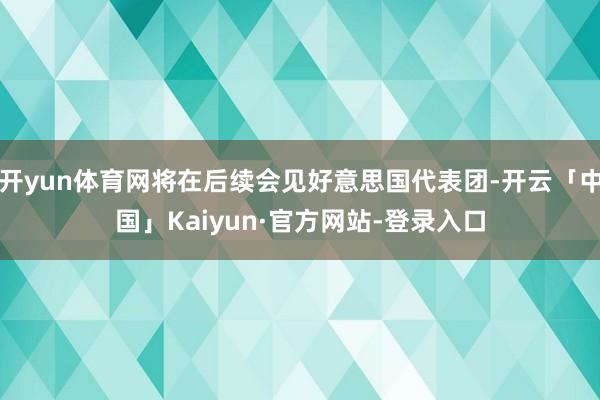 开yun体育网将在后续会见好意思国代表团-开云「中国」Kaiyun·官方网站-登录入口
