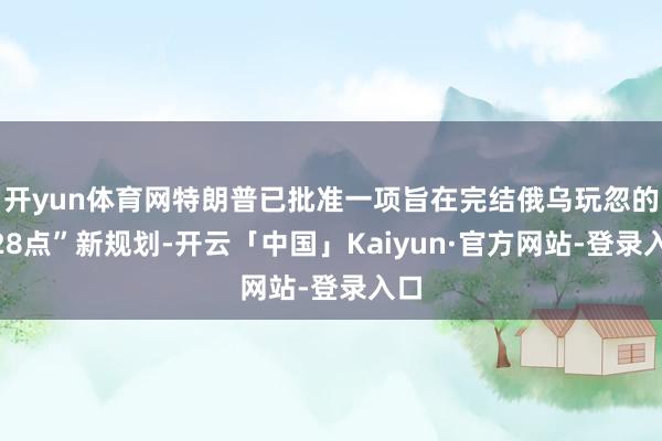 开yun体育网特朗普已批准一项旨在完结俄乌玩忽的“28点”新规划-开云「中国」Kaiyun·官方网站-登录入口