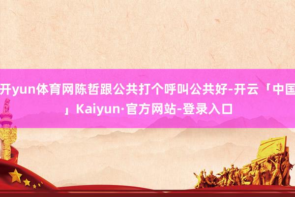 开yun体育网陈哲跟公共打个呼叫公共好-开云「中国」Kaiyun·官方网站-登录入口