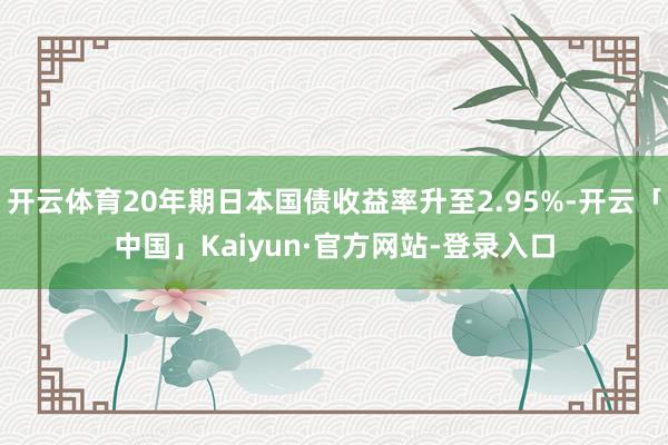开云体育20年期日本国债收益率升至2.95%-开云「中国」Kaiyun·官方网站-登录入口
