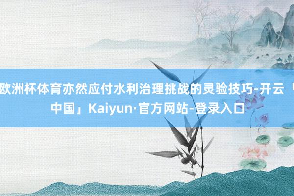 欧洲杯体育亦然应付水利治理挑战的灵验技巧-开云「中国」Kaiyun·官方网站-登录入口