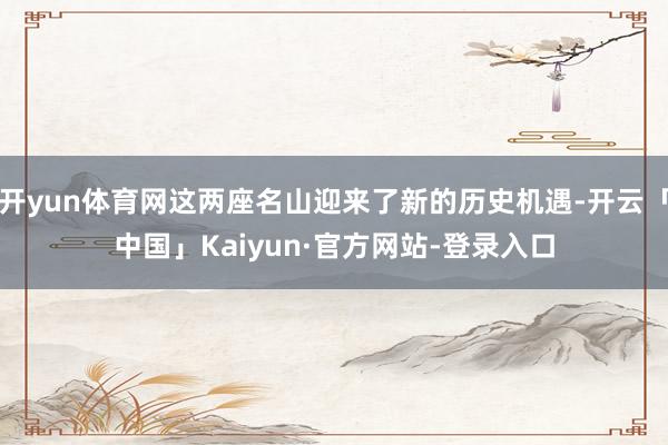 开yun体育网这两座名山迎来了新的历史机遇-开云「中国」Kaiyun·官方网站-登录入口