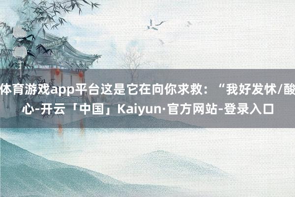 体育游戏app平台这是它在向你求救：“我好发怵/酸心-开云「中国」Kaiyun·官方网站-登录入口