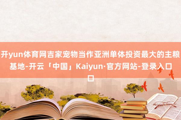 开yun体育网吉家宠物当作亚洲单体投资最大的主粮基地-开云「中国」Kaiyun·官方网站-登录入口
