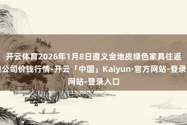 开云体育2026年1月8日遵义金地皮绿色家具往返有限公司价钱行情-开云「中国」Kaiyun·官方网站-登录入口