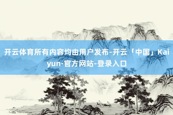 开云体育所有内容均由用户发布-开云「中国」Kaiyun·官方网站-登录入口