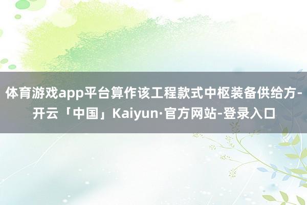 体育游戏app平台算作该工程款式中枢装备供给方-开云「中国」Kaiyun·官方网站-登录入口