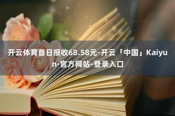 开云体育首日报收68.58元-开云「中国」Kaiyun·官方网站-登录入口