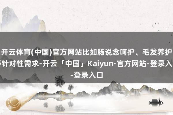 开云体育(中国)官方网站比如肠说念呵护、毛发养护等针对性需求-开云「中国」Kaiyun·官方网站-登录入口