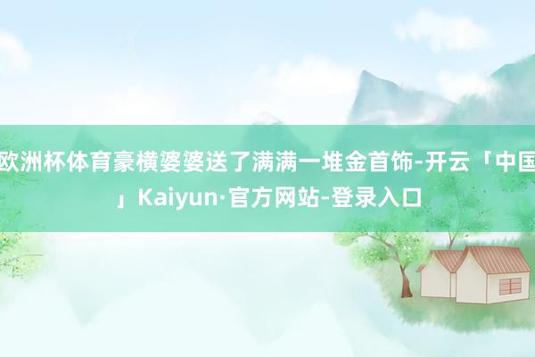 欧洲杯体育豪横婆婆送了满满一堆金首饰-开云「中国」Kaiyun·官方网站-登录入口