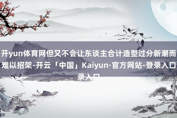 开yun体育网但又不会让东谈主合计造型过分新潮而难以招架-开云「中国」Kaiyun·官方网站-登录入口