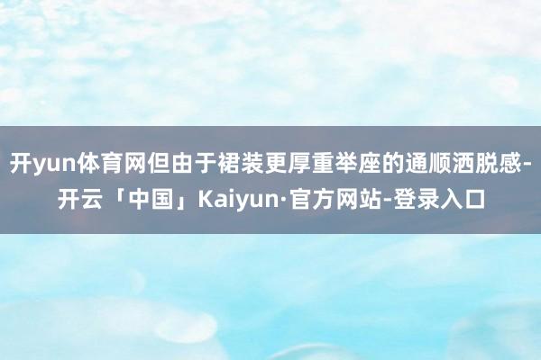开yun体育网但由于裙装更厚重举座的通顺洒脱感-开云「中国」Kaiyun·官方网站-登录入口